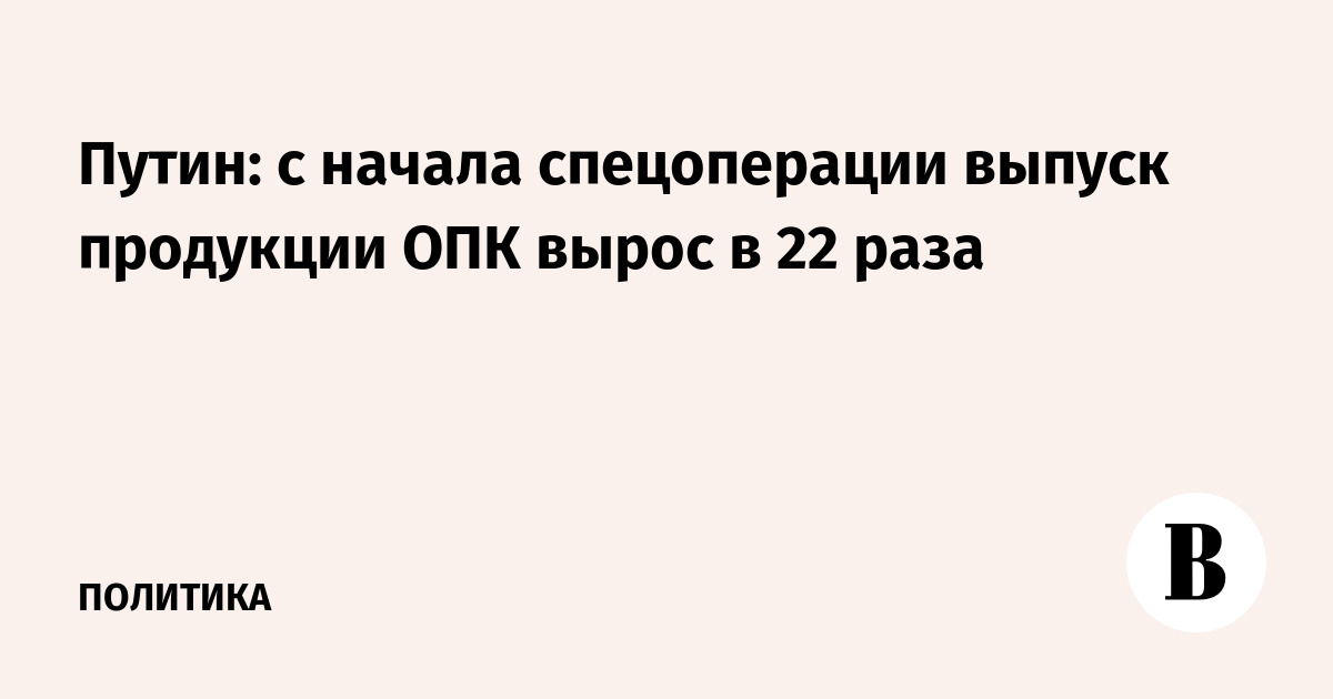 Путин: с начала спецоперации выпуск продукции ОПК вырос в 22 раза