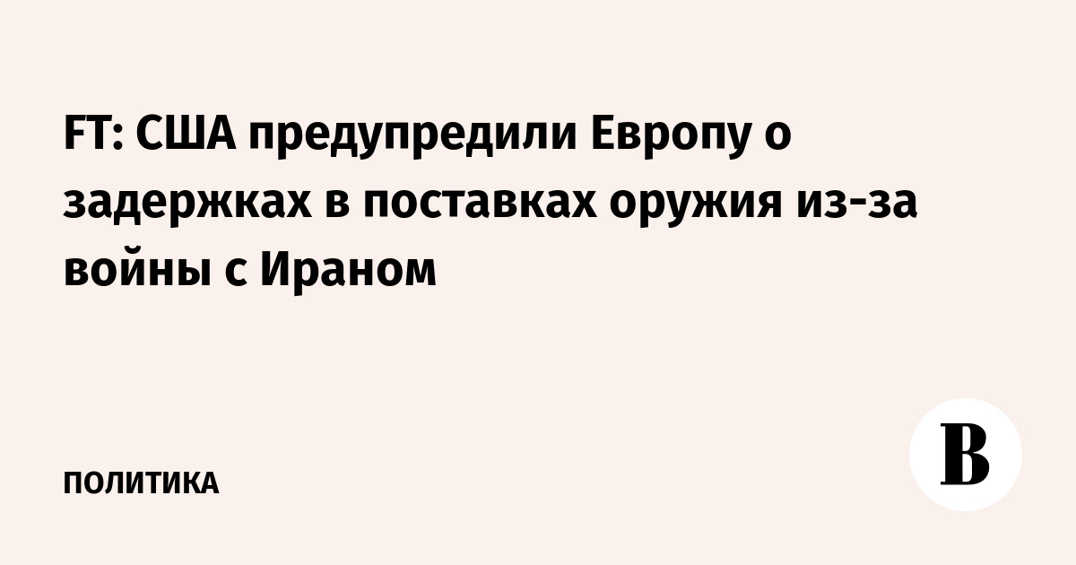 FT: США предупредили Европу о задержках в поставках оружия из-за войны с Ираном