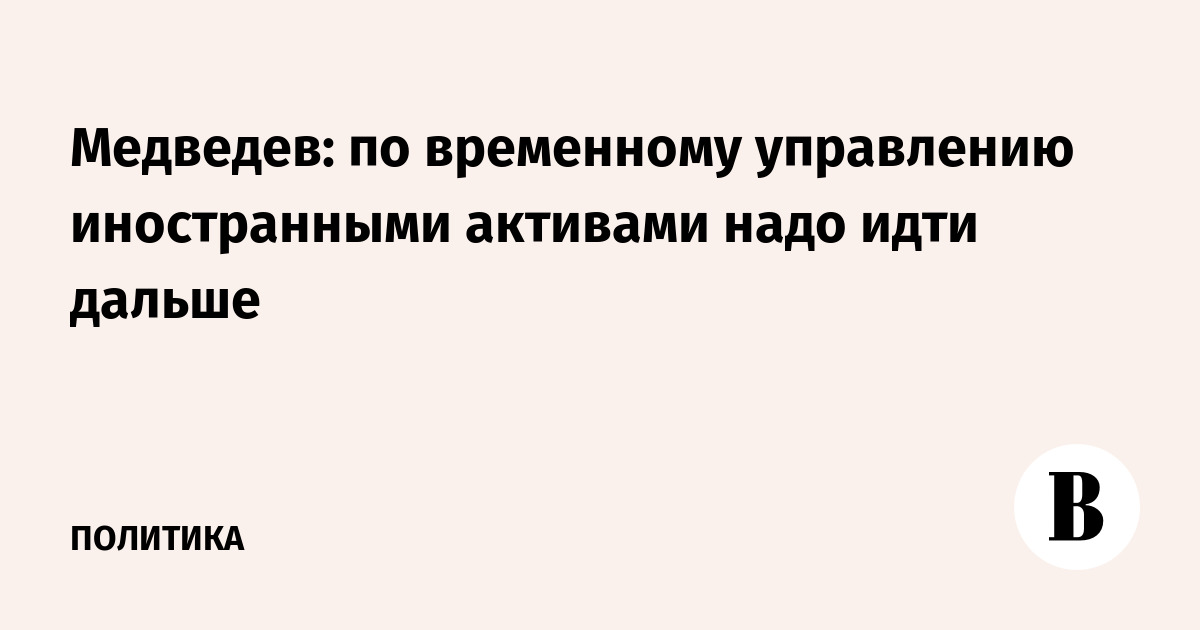 Медведев: по временному управлению иностранными активами надо идти дальше