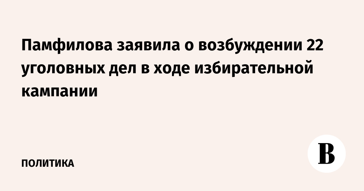 Памфилова заявила о возбуждении 22 уголовных дел в ходе избирательной кампании