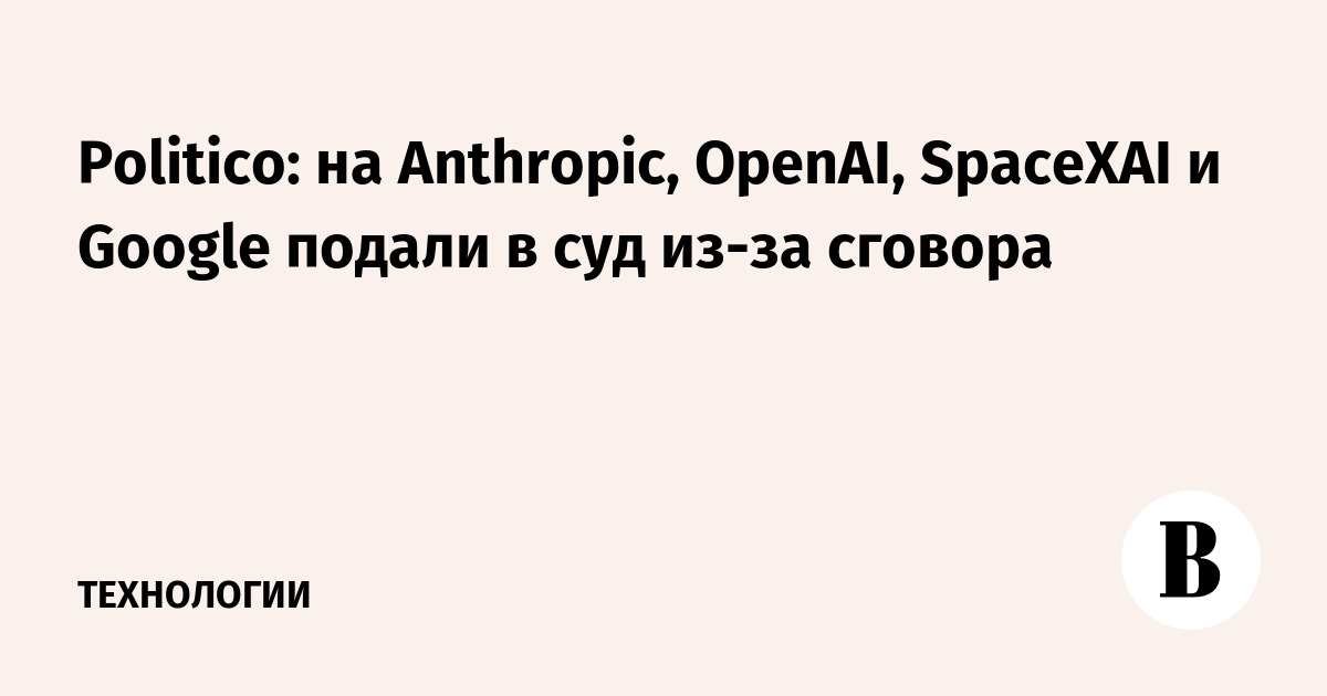 Politico: на Anthropic, OpenAI, SpaceXAI и Google подали в суд из-за сговора