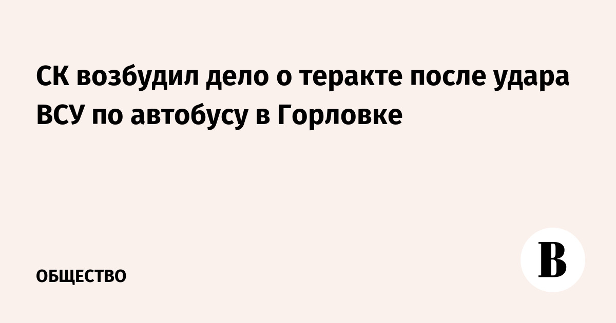 СК возбудил дело о теракте после удара ВСУ по автобусу в Горловке
