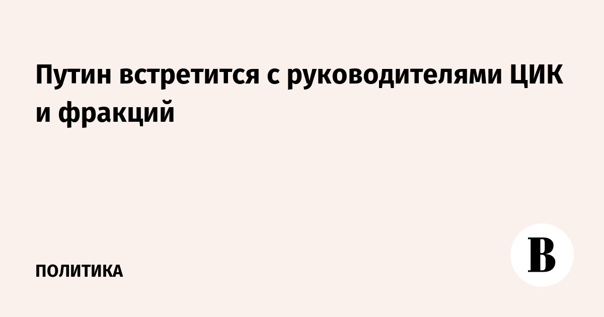 Путин встретится с руководителями ЦИК и фракций
