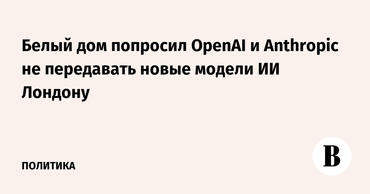 Белый дом попросил OpenAI и Anthropic не передавать новые модели ИИ Лондону