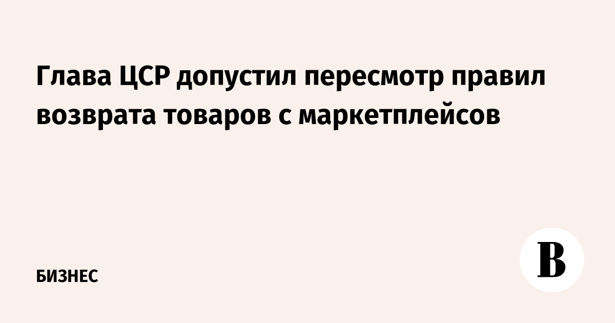 Глава ЦСР допустил пересмотр правил возврата товаров с маркетплейсов