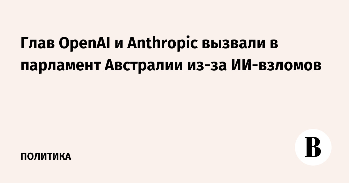 Глав OpenAI и Anthropic вызвали в парламент Австралии из-за ИИ-взломов