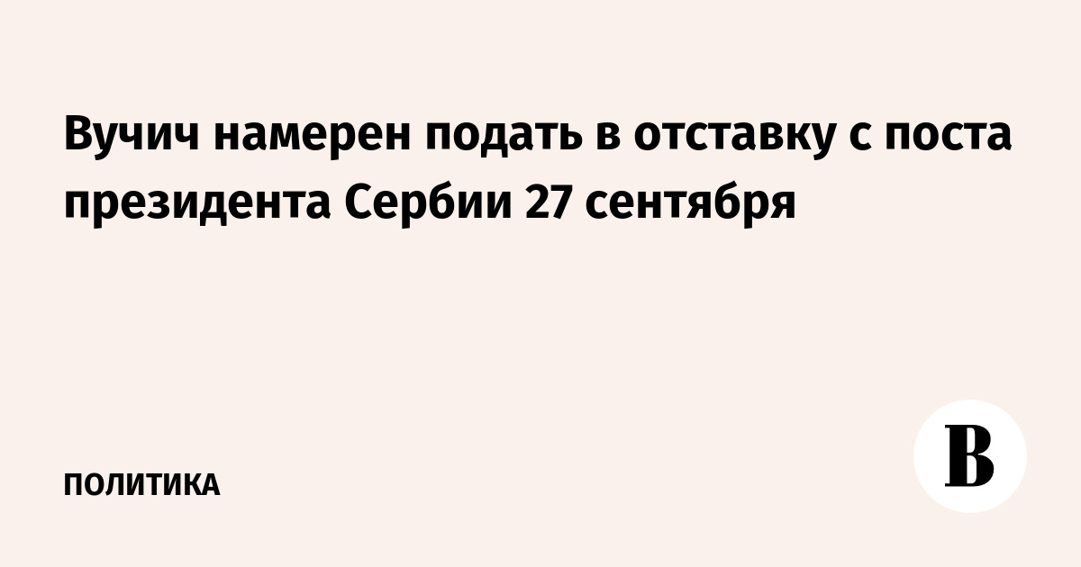 Вучич намерен подать в отставку с поста президента Сербии 27 сентября