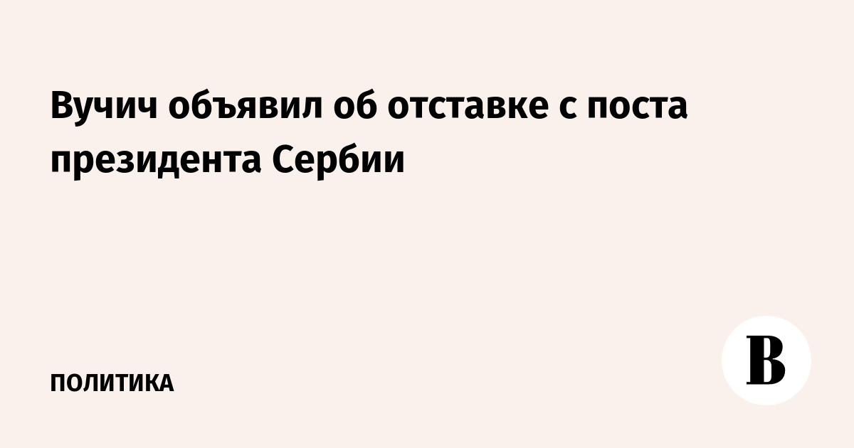 Вучич объявил об отставке с поста президента Сербии