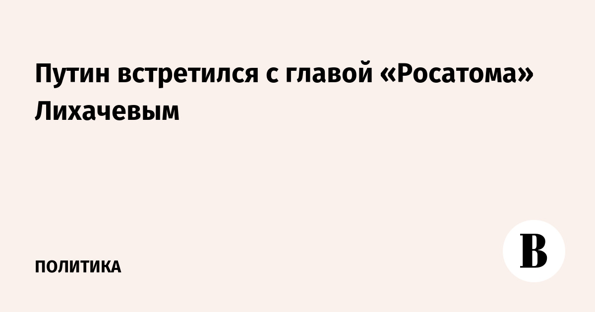 Путин встретился с главой «Росатома» Лихачевым