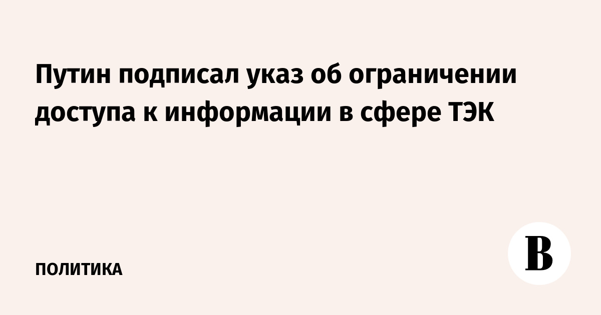 Путин подписал указ об ограничении доступа к информации в сфере ТЭК