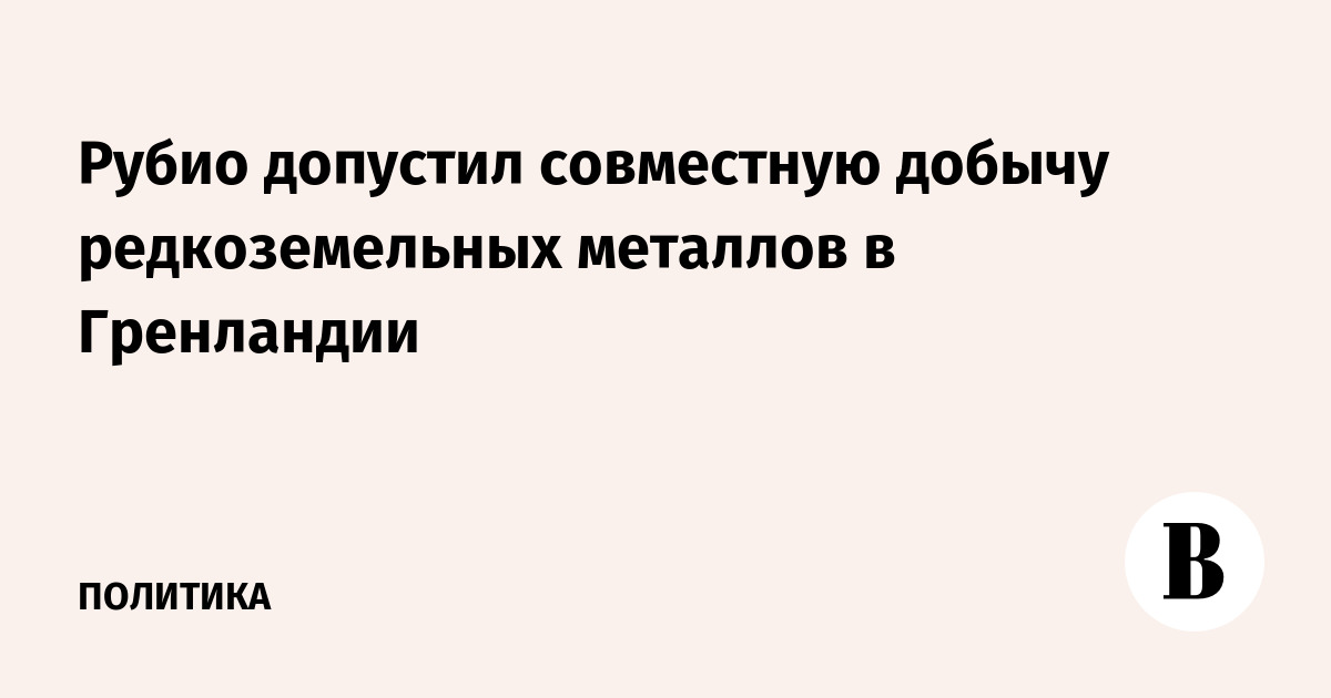 Рубио допустил совместную добычу редкоземельных металлов в Гренландии