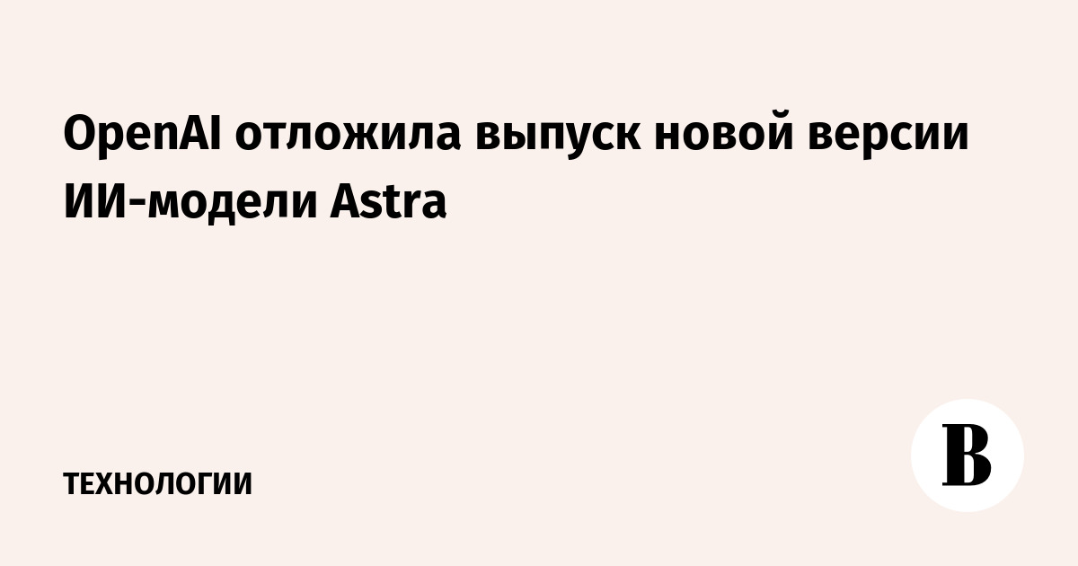 OpenAI отложила выпуск новой версии ИИ-модели Astra