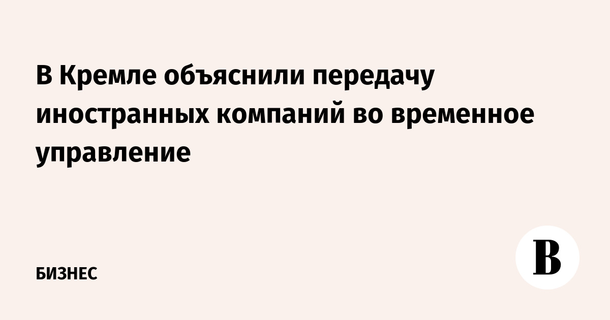 В Кремле объяснили передачу иностранных компаний во временное управление