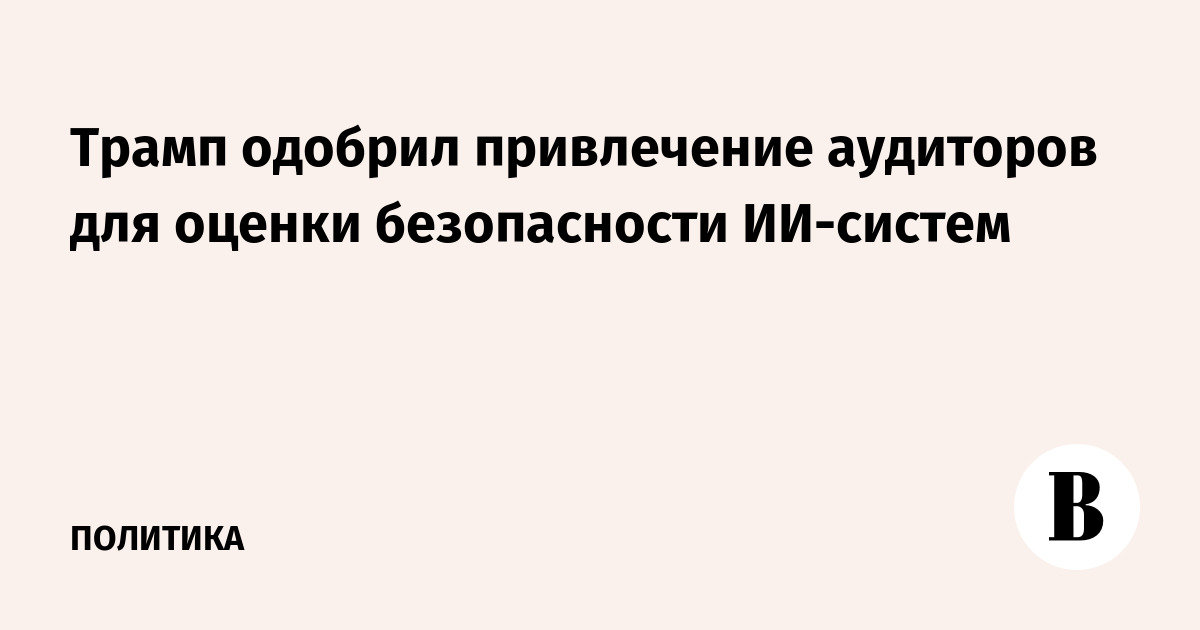 Трамп одобрил привлечение аудиторов для оценки безопасности ИИ-систем