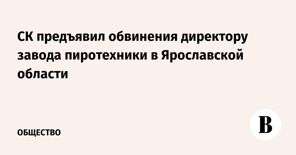 СК предъявил обвинения директору завода пиротехники в Ярославской области