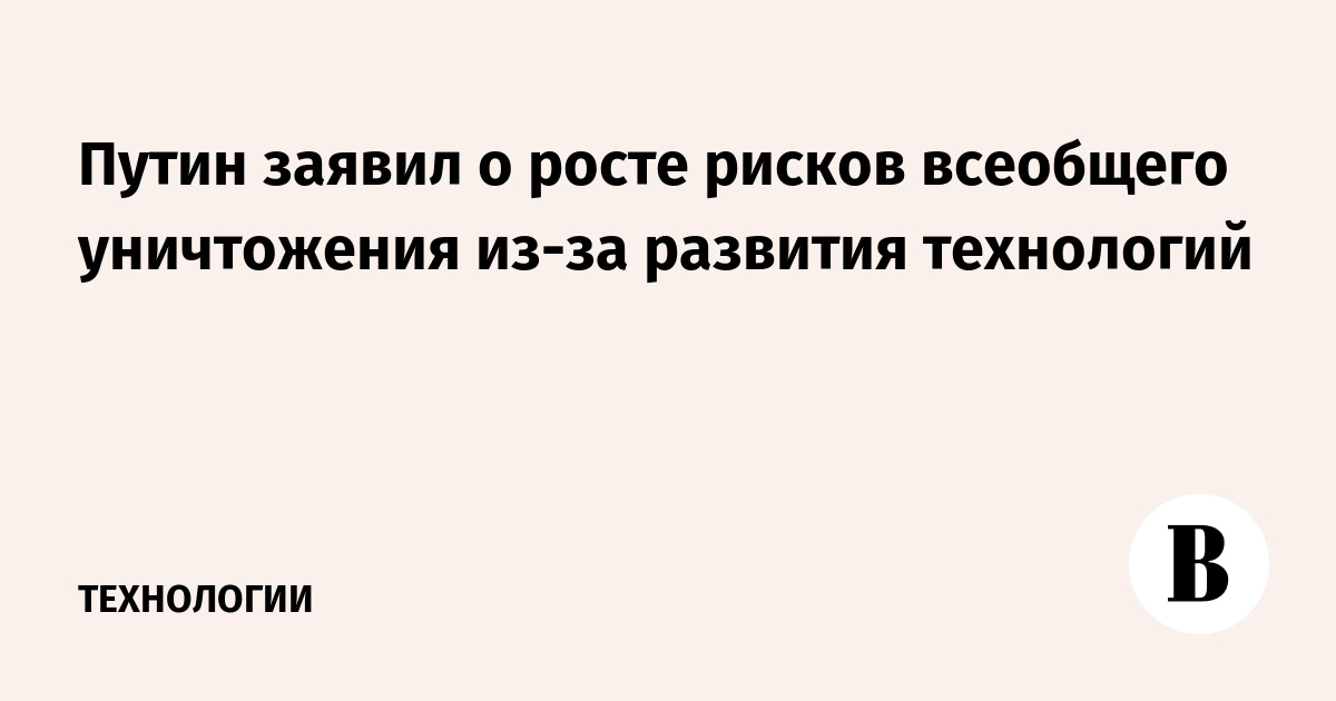 Путин заявил о росте рисков всеобщего уничтожения из-за развития технологий