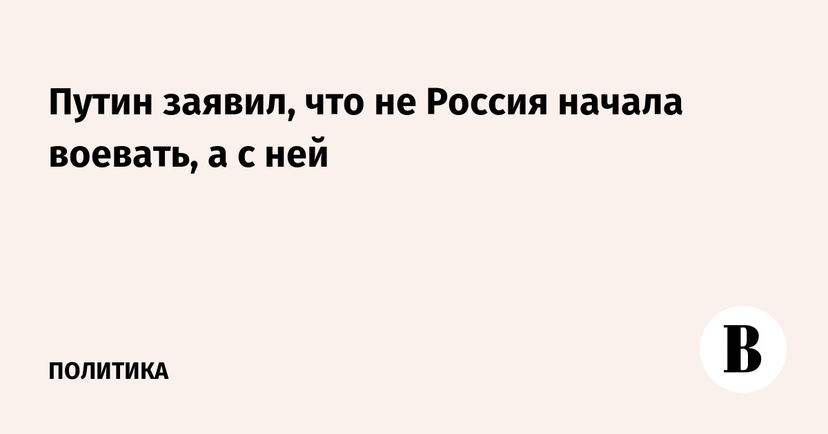 Путин заявил, что не Россия начала воевать, а с ней