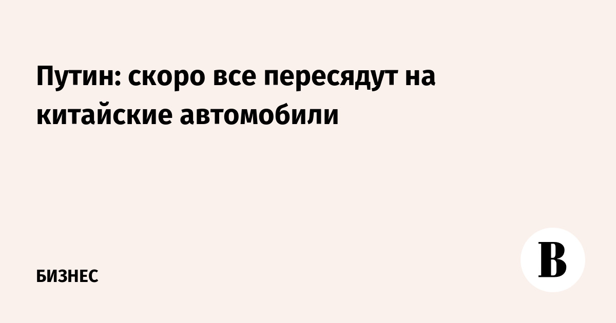 Путин: скоро все пересядут на китайские автомобили