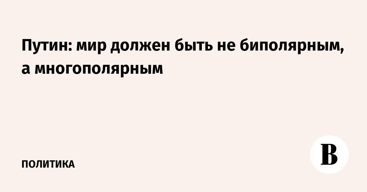 Путин: мир должен быть не биполярным, а многополярным