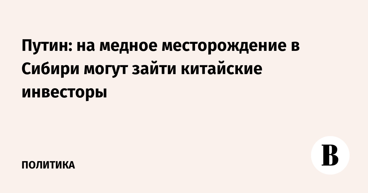 Путин: на медное месторождение в Сибири могут зайти китайские инвесторы