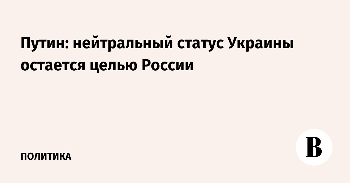 Путин: нейтральный статус Украины остается целью России