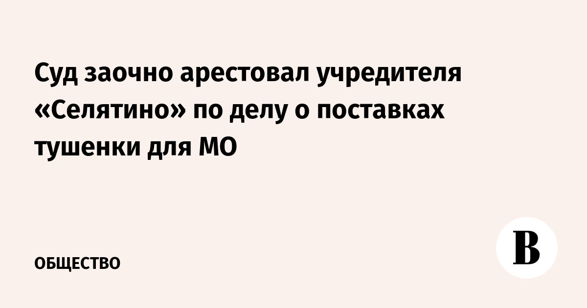 Суд заочно арестовал учредителя «Селятино» по делу о поставках тушенки для МО