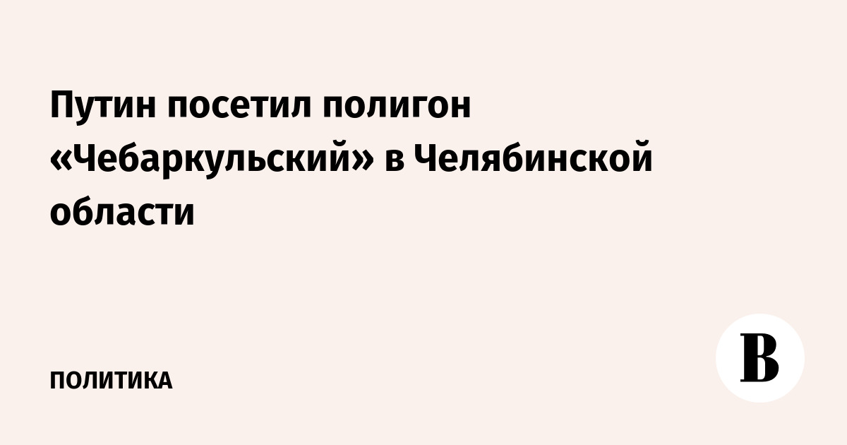 Путин посетил полигон «Чебаркульский» в Челябинской области