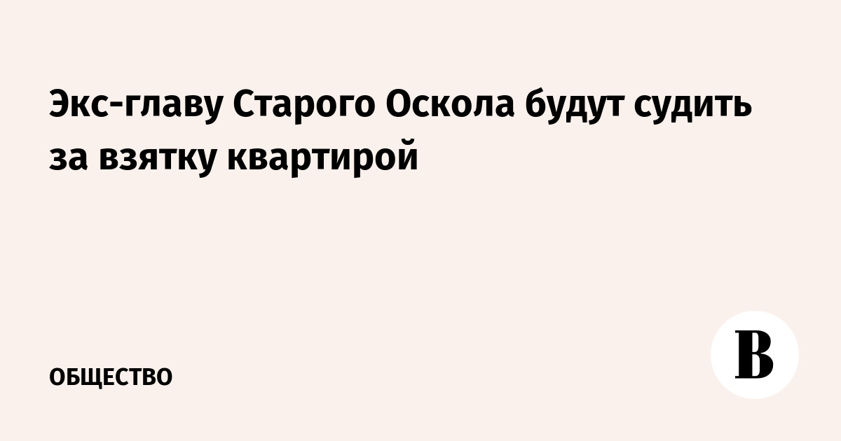 Экс-главу Старого Оскола будут судить за взятку квартирой