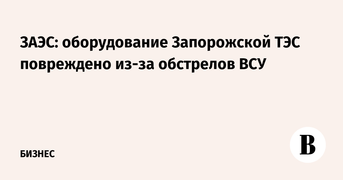 ЗАЭС: оборудование Запорожской ТЭС повреждено из-за обстрелов ВСУ