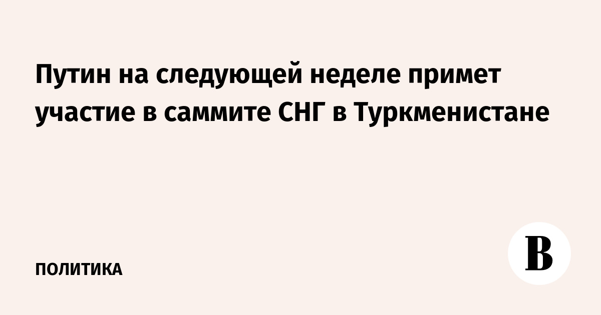 Путин на следующей неделе примет участие в саммите СНГ в Туркменистане