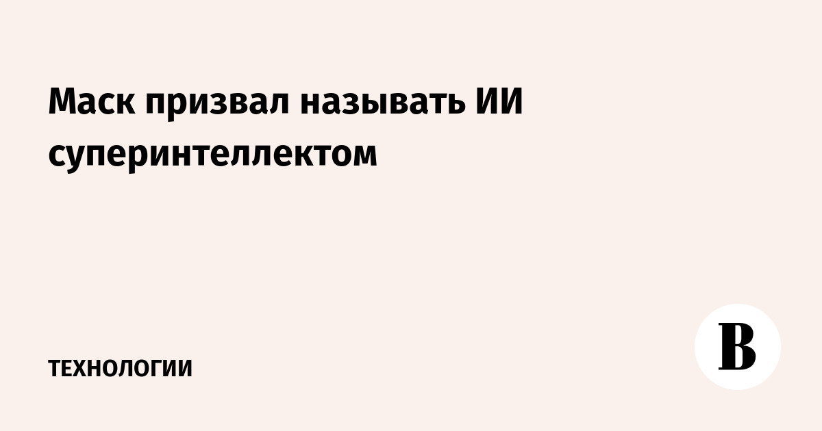 Маск призвал называть ИИ суперинтеллектом