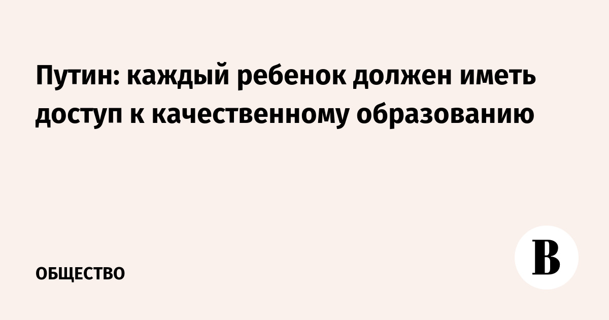 Путин: каждый ребенок должен иметь доступ к качественному образованию