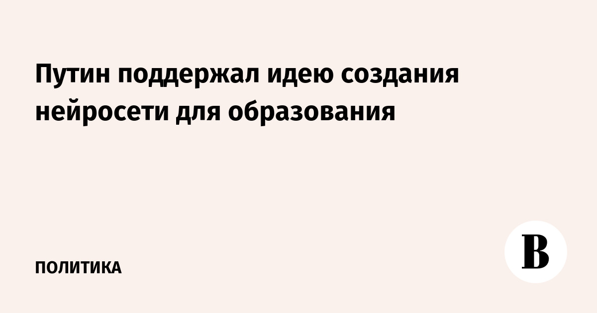 Путин поддержал идею создания нейросети для образования