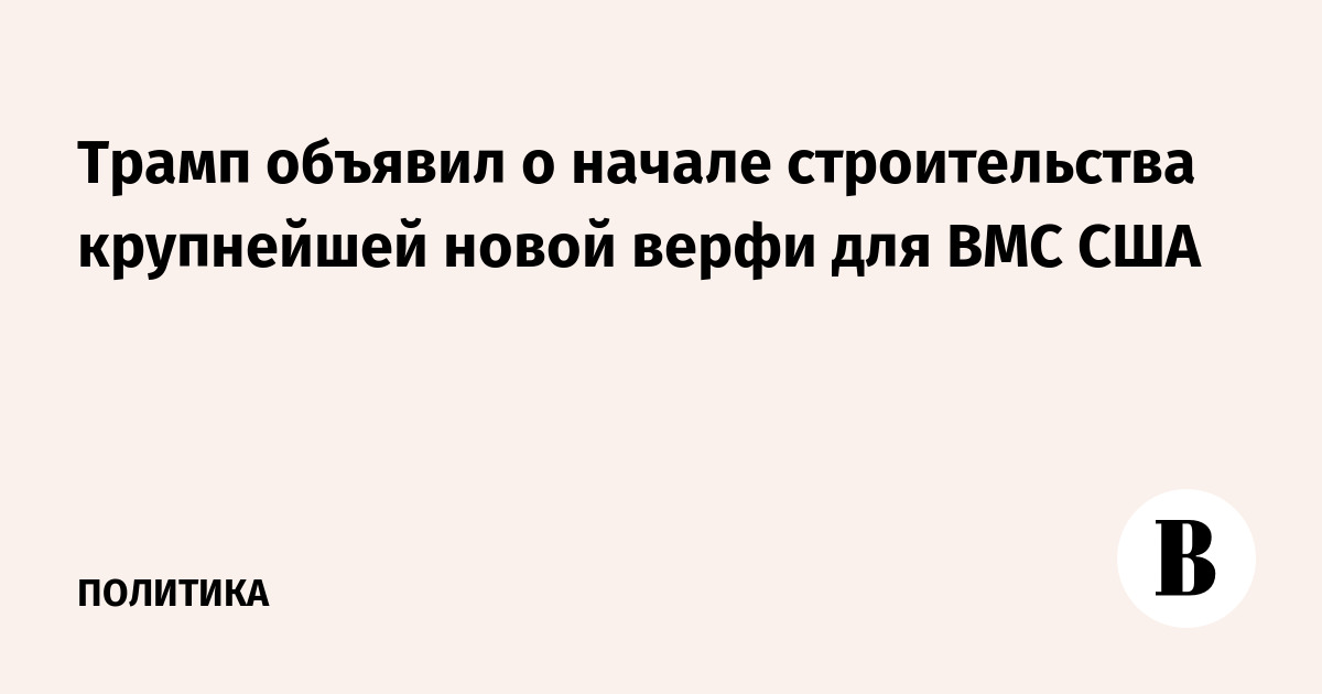 Трамп объявил о начале строительства крупнейшей новой верфи для ВМС США