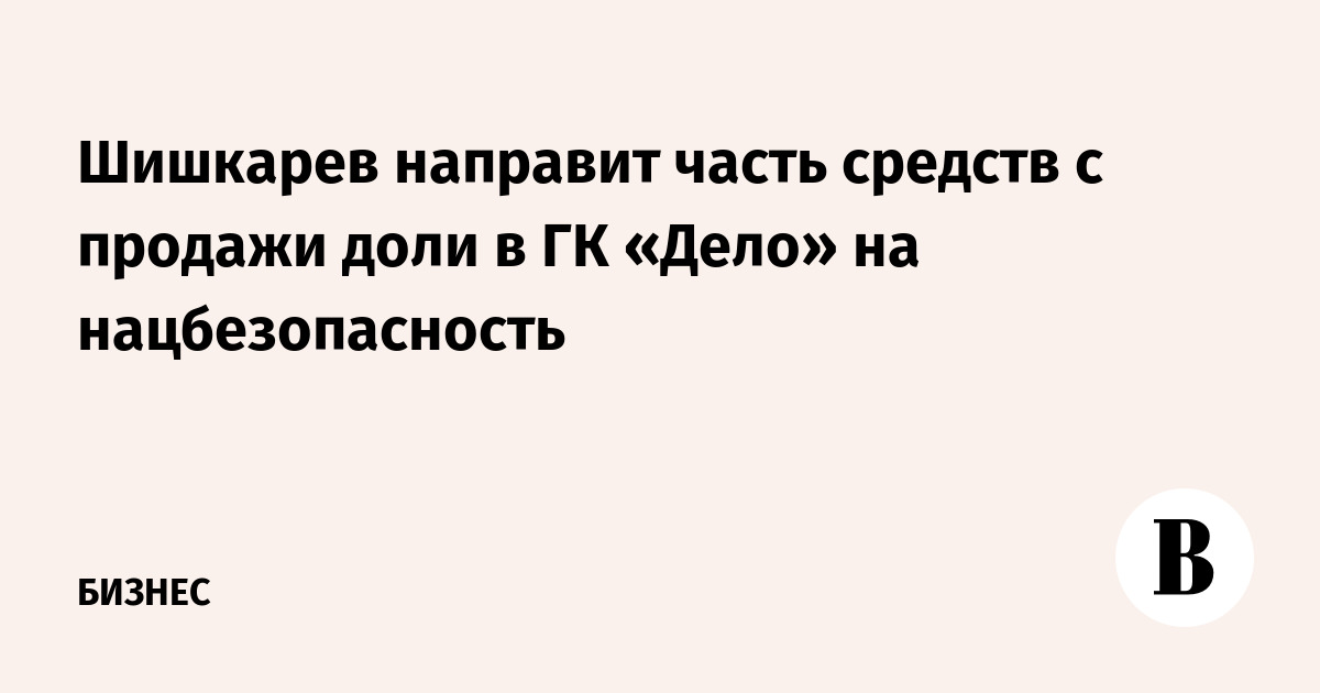 Шишкарев направит часть средств с продажи доли в ГК «Дело» на нацбезопасность