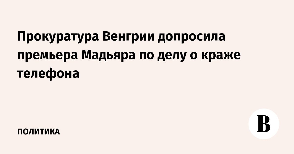 Прокуратура Венгрии допросила премьера Мадьяра по делу о краже телефона