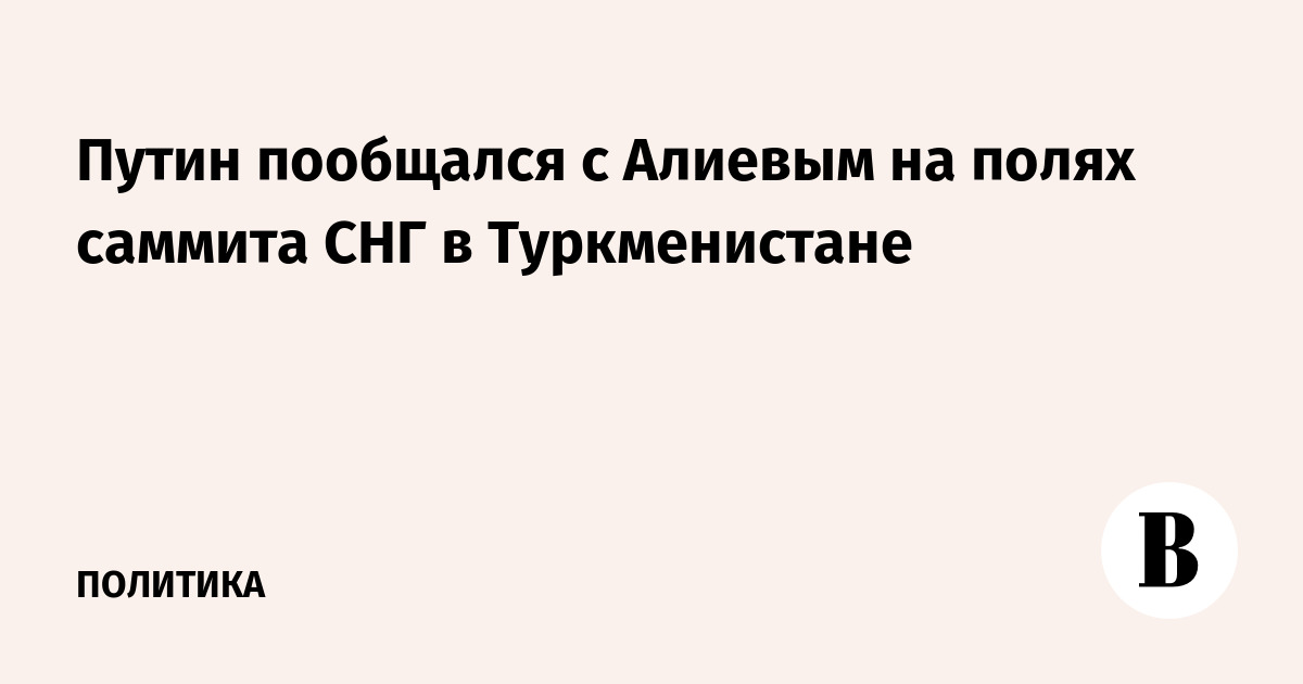 Путин пообщался с Алиевым на полях саммита СНГ в Туркменистане