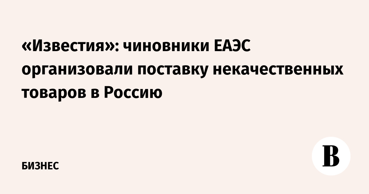 «Известия»: чиновники ЕАЭС организовали поставку некачественных товаров в Россию