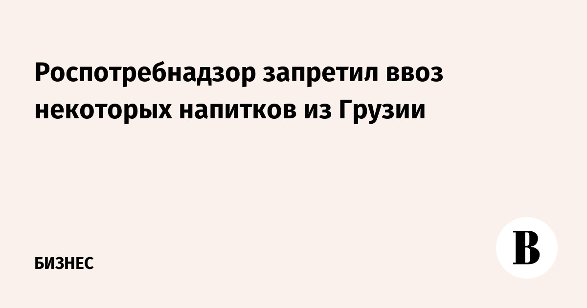 Роспотребнадзор запретил ввоз некоторых напитков из Грузии