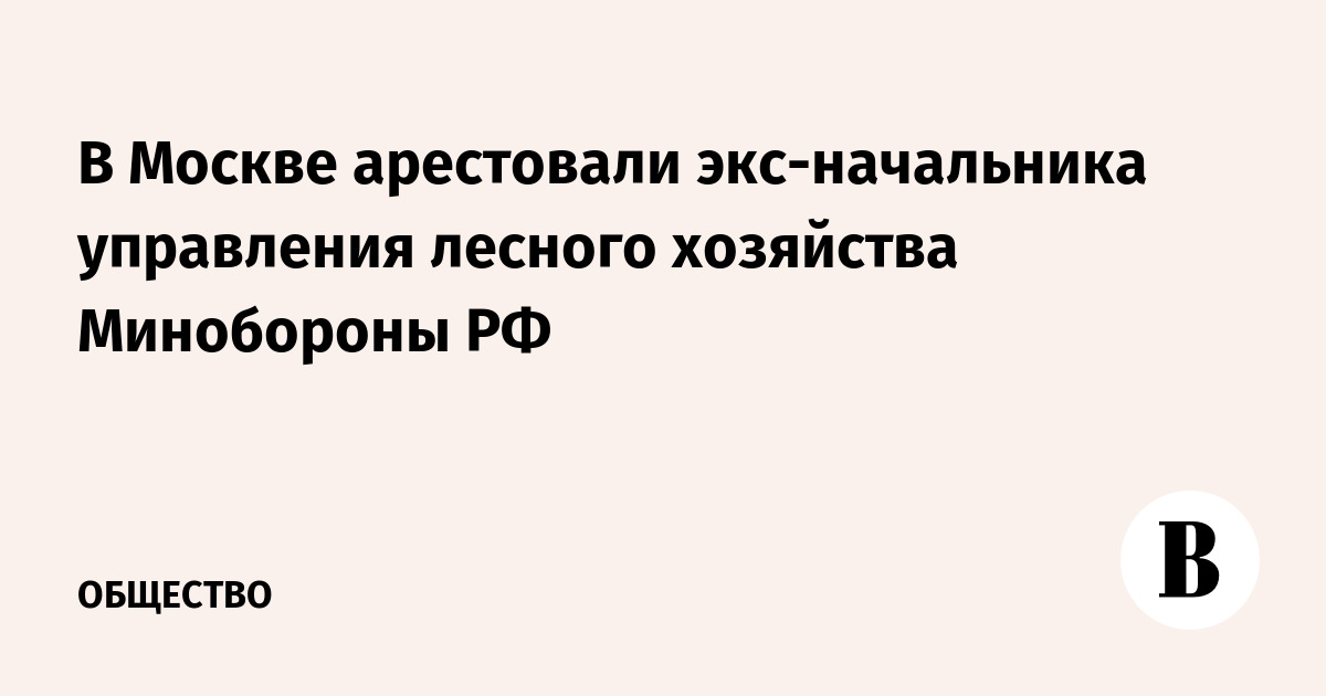В Москве арестовали экс-начальника управления лесного хозяйства Минобороны РФ