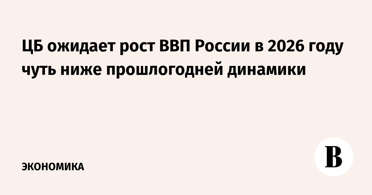 ЦБ ожидает рост ВВП России в 2026 году чуть ниже прошлогодней динамики