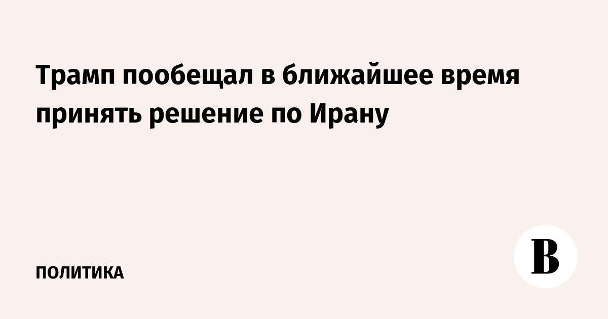 Трамп пообещал в ближайшее время принять решение по Ирану