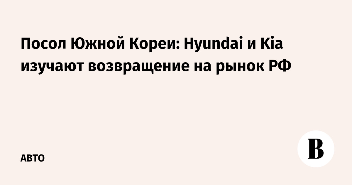 Посол Южной Кореи: Hyundai и Kia изучают возвращение на рынок РФ