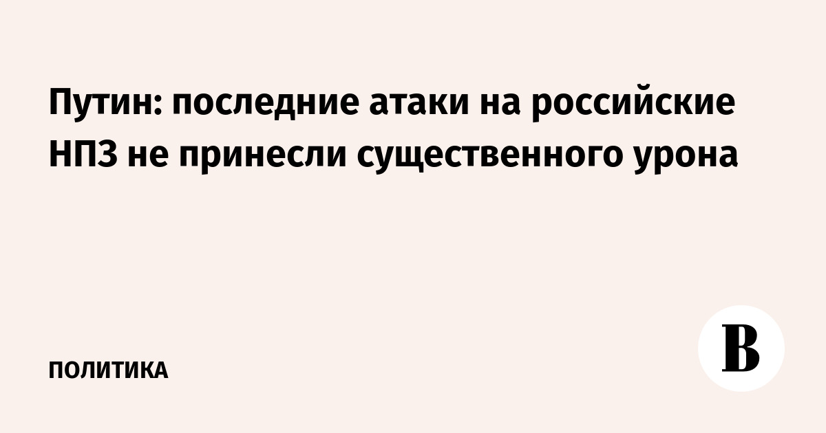 Путин: последние атаки на российские НПЗ не принесли существенного урона