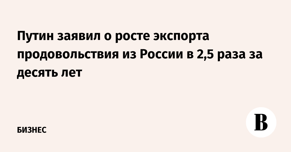 Путин заявил о росте экспорта продовольствия из России в 2,5 раза за десять лет