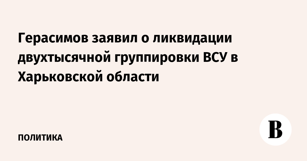 Герасимов заявил о ликвидации двухтысячной группировки ВСУ в Харьковской области