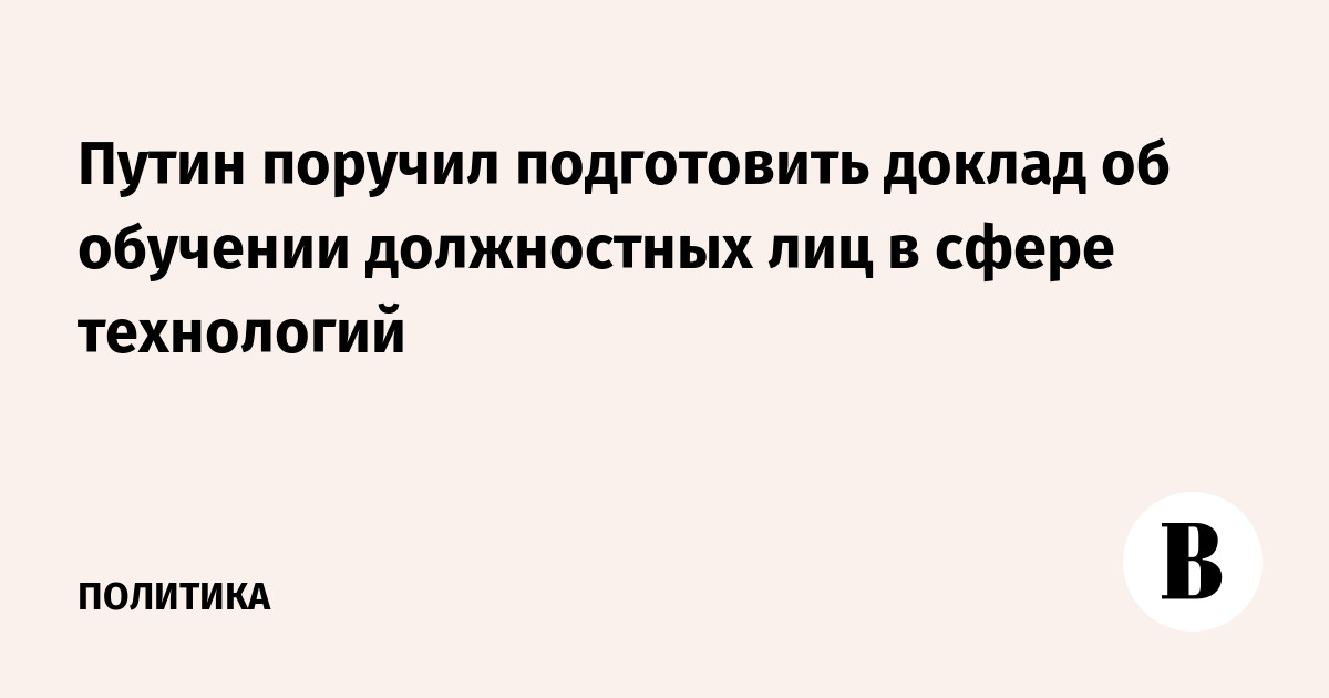 Путин поручил подготовить доклад об обучении должностных лиц в сфере технологий
