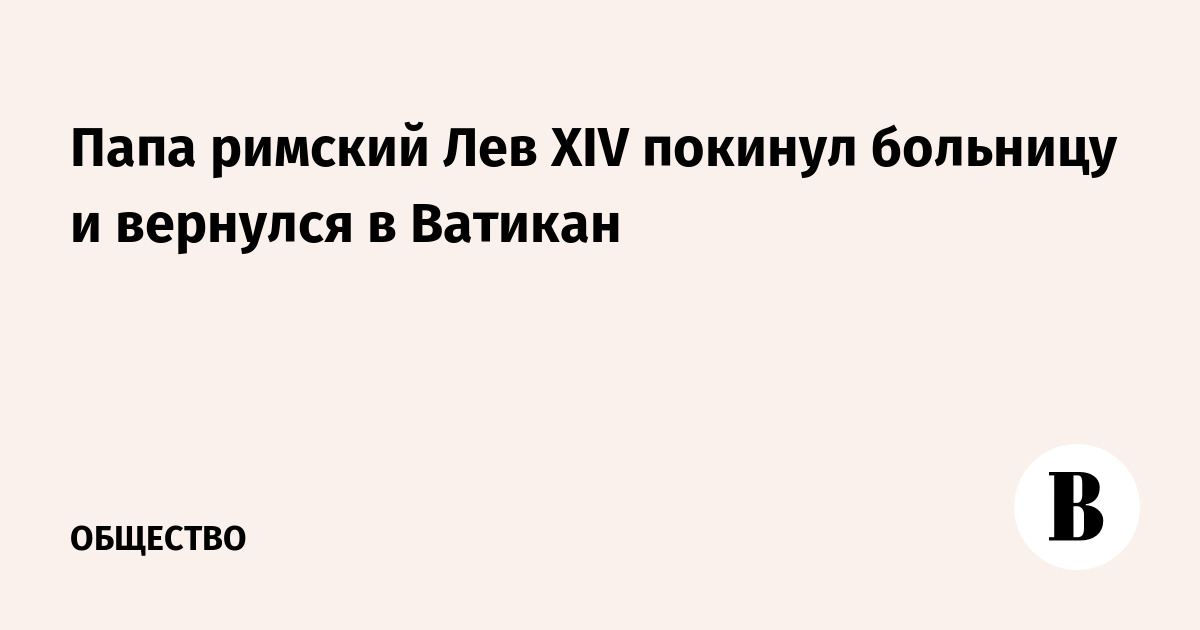 Папа римский Лев XIV покинул больницу и вернулся в Ватикан