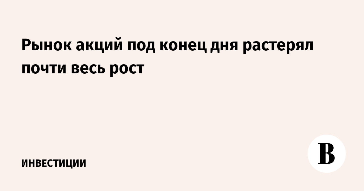 Рынок акций под конец дня растерял почти весь рост