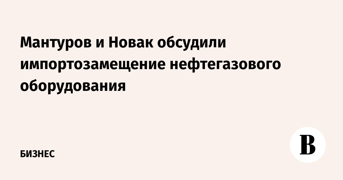 Мантуров и Новак обсудили импортозамещение нефтегазового оборудования